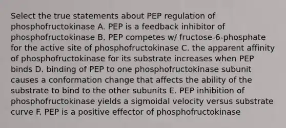 Select the true statements about PEP regulation of phosphofructokinase A. PEP is a feedback inhibitor of phosphofructokinase B. PEP competes w/ fructose-6-phosphate for the active site of phosphofructokinase C. the apparent affinity of phosphofructokinase for its substrate increases when PEP binds D. binding of PEP to one phosphofructokinase subunit causes a conformation change that affects the ability of the substrate to bind to the other subunits E. PEP inhibition of phosphofructokinase yields a sigmoidal velocity versus substrate curve F. PEP is a positive effector of phosphofructokinase