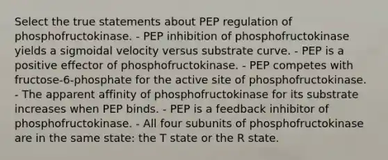 Select the true statements about PEP regulation of phosphofructokinase. - PEP inhibition of phosphofructokinase yields a sigmoidal velocity versus substrate curve. - PEP is a positive effector of phosphofructokinase. - PEP competes with fructose‑6‑phosphate for the active site of phosphofructokinase. - The apparent affinity of phosphofructokinase for its substrate increases when PEP binds. - PEP is a feedback inhibitor of phosphofructokinase. - All four subunits of phosphofructokinase are in the same state: the T state or the R state.