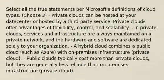 Select all the true statements per Microsoft's definitions of cloud types. (Choose 3) - Private clouds can be hosted at your datacenter or hosted by a third-party service. Private clouds offer advantages of flexibility, control, and scalability. - In private clouds, services and infrastructure are always maintained on a private network, and the hardware and software are dedicated solely to your organization. - A hybrid cloud combines a public cloud (such as Azure) with on-premises infrastructure (private cloud). - Public clouds typically cost more than private clouds, but they are generally less reliable than on-premises infrastructure (private cloud).