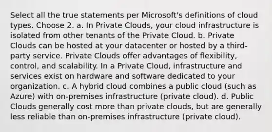 Select all the true statements per Microsoft's definitions of cloud types. Choose 2. a. In Private Clouds, your cloud infrastructure is isolated from other tenants of the Private Cloud. b. Private Clouds can be hosted at your datacenter or hosted by a third-party service. Private Clouds offer advantages of flexibility, control, and scalability. In a Private Cloud, infrastructure and services exist on hardware and software dedicated to your organization. c. A hybrid cloud combines a public cloud (such as Azure) with on-premises infrastructure (private cloud). d. Public Clouds generally cost <a href='https://www.questionai.com/knowledge/keWHlEPx42-more-than' class='anchor-knowledge'>more than</a> private clouds, but are generally less reliable than on-premises infrastructure (private cloud).