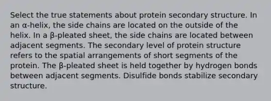 Select the true statements about protein secondary structure. In an α‑helix, the side chains are located on the outside of the helix. In a β‑pleated sheet, the side chains are located between adjacent segments. The secondary level of protein structure refers to the spatial arrangements of short segments of the protein. The β‑pleated sheet is held together by hydrogen bonds between adjacent segments. Disulfide bonds stabilize secondary structure.