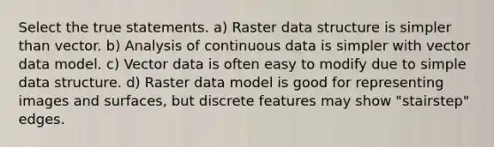 Select the true statements. a) Raster data structure is simpler than vector. b) Analysis of continuous data is simpler with vector data model. c) Vector data is often easy to modify due to simple data structure. d) Raster data model is good for representing images and surfaces, but discrete features may show "stairstep" edges.