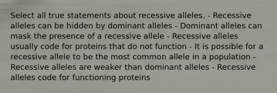 Select all true statements about recessive alleles. - Recessive alleles can be hidden by dominant alleles - Dominant alleles can mask the presence of a recessive allele - Recessive alleles usually code for proteins that do not function - It is possible for a recessive allele to be the most common allele in a population - Recessive alleles are weaker than dominant alleles - Recessive alleles code for functioning proteins