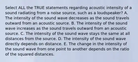 Select ALL the TRUE statements regarding acoustic intensity of a sound radiating from a noise source, such as a loudspeaker? A. The intensity of the sound wave decreases as the sound travels outward from an acoustic source. B. The intensity of the sound wave increases as the sound travels outward from an acoustic source. C. The intensity of the sound wave stays the same at all distances from the source. D. The intensity of the sound wave directly depends on distance. E. The change in the intensity of the sound wave from one point to another depends on the ratio of the squared distances.