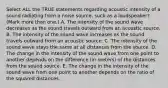 Select ALL the TRUE statements regarding acoustic intensity of a sound radiating from a noise source, such as a loudspeaker? (Mark more than one.) A. The intensity of the sound wave decreases as the sound travels outward from an acoustic source. B. The intensity of the sound wave increases as the sound travels outward from an acoustic source. C. The intensity of the sound wave stays the same at all distances from the source. D. The change in the intensity of the sound wave from one point to another depends on the difference (in meters) of the distances from the sound source. E. The change in the intensity of the sound wave from one point to another depends on the ratio of the squared distances.