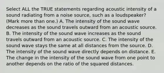 Select ALL the TRUE statements regarding acoustic intensity of a sound radiating from a noise source, such as a loudspeaker? (Mark more than one.) A. The intensity of the sound wave decreases as the sound travels outward from an acoustic source. B. The intensity of the sound wave increases as the sound travels outward from an acoustic source. C. The intensity of the sound wave stays the same at all distances from the source. D. The intensity of the sound wave directly depends on distance. E. The change in the intensity of the sound wave from one point to another depends on the ratio of the squared distances.