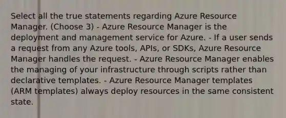 Select all the true statements regarding Azure Resource Manager. (Choose 3) - Azure Resource Manager is the deployment and management service for Azure. - If a user sends a request from any Azure tools, APIs, or SDKs, Azure Resource Manager handles the request. - Azure Resource Manager enables the managing of your infrastructure through scripts rather than declarative templates. - Azure Resource Manager templates (ARM templates) always deploy resources in the same consistent state.