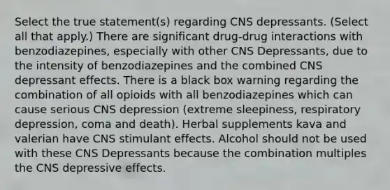 Select the true statement(s) regarding CNS depressants. (Select all that apply.) There are significant drug-drug interactions with benzodiazepines, especially with other CNS Depressants, due to the intensity of benzodiazepines and the combined CNS depressant effects. There is a black box warning regarding the combination of all opioids with all benzodiazepines which can cause serious CNS depression (extreme sleepiness, respiratory depression, coma and death). Herbal supplements kava and valerian have CNS stimulant effects. Alcohol should not be used with these CNS Depressants because the combination multiples the CNS depressive effects.