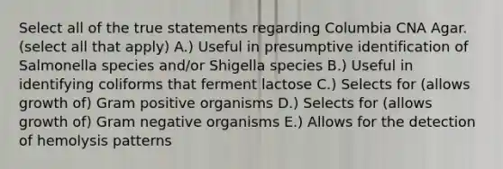 Select all of the true statements regarding Columbia CNA Agar. (select all that apply) A.) Useful in presumptive identification of Salmonella species and/or Shigella species B.) Useful in identifying coliforms that ferment lactose C.) Selects for (allows growth of) Gram positive organisms D.) Selects for (allows growth of) Gram negative organisms E.) Allows for the detection of hemolysis patterns