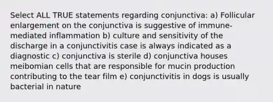 Select ALL TRUE statements regarding conjunctiva: a) Follicular enlargement on the conjunctiva is suggestive of immune-mediated inflammation b) culture and sensitivity of the discharge in a conjunctivitis case is always indicated as a diagnostic c) conjunctiva is sterile d) conjunctiva houses meibomian cells that are responsible for mucin production contributing to the tear film e) conjunctivitis in dogs is usually bacterial in nature