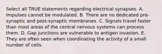 Select all TRUE statements regarding electrical synapses. A. Impulses cannot be modulated. B. There are no dedicated pre-synaptic and post-synaptic membranes. C. Signals travel faster than most areas of the central nervous systems can process them. D. Gap junctions are vulnerable to antigen invasion. E. They are often seen when coordinating the activity of a small number of cells.