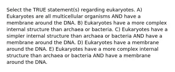 Select the TRUE statement(s) regarding eukaryotes. A) Eukaryotes are all multicellular organisms AND have a membrane around the DNA. B) Eukaryotes have a more complex internal structure than archaea or bacteria. C) Eukaryotes have a simpler internal structure than archaea or bacteria AND have a membrane around the DNA. D) Eukaryotes have a membrane around the DNA. E) Eukaryotes have a more complex internal structure than archaea or bacteria AND have a membrane around the DNA.