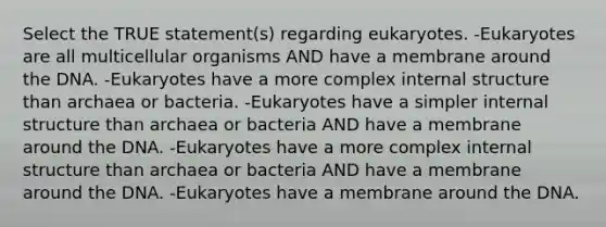 Select the TRUE statement(s) regarding eukaryotes. -Eukaryotes are all multicellular organisms AND have a membrane around the DNA. -Eukaryotes have a more complex internal structure than archaea or bacteria. -Eukaryotes have a simpler internal structure than archaea or bacteria AND have a membrane around the DNA. -Eukaryotes have a more complex internal structure than archaea or bacteria AND have a membrane around the DNA. -Eukaryotes have a membrane around the DNA.