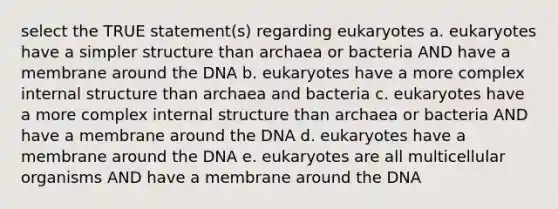 select the TRUE statement(s) regarding eukaryotes a. eukaryotes have a simpler structure than archaea or bacteria AND have a membrane around the DNA b. eukaryotes have a more complex internal structure than archaea and bacteria c. eukaryotes have a more complex internal structure than archaea or bacteria AND have a membrane around the DNA d. eukaryotes have a membrane around the DNA e. eukaryotes are all multicellular organisms AND have a membrane around the DNA