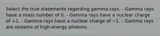 Select the true statements regarding gamma rays. - Gamma rays have a mass number of 0. - Gamma rays have a nuclear charge of +1. - Gamma rays have a nuclear charge of −1. - Gamma rays are streams of high‑energy photons.