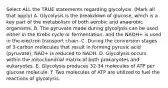 Select ALL the TRUE statements regarding glycolysis. (Mark all that apply) A. Glycolysis is the breakdown of glucose, which is a key part of the metabolism of both aerobic and anaerobic organisms. B. The pyruvate made during glycolysis can be used either in the Krebs cycle or fermentation, and the NADH+ is used in the electron transport chain. C. During the conversion stages of 3-carbon molecules that result in forming pyruvic acid (pyruvate), NAD+ is reduced to NADH. D. Glycolysis occurs within the mitochondrial matrix of both prokaryotes and eukaryotes. E. Glycolysis produces 32-34 molecules of ATP per glucose molecule. F. Two molecules of ATP are utilized to fuel the reactions of glycolysis.