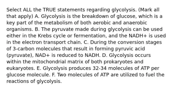 Select ALL the TRUE statements regarding glycolysis. (Mark all that apply) A. Glycolysis is the breakdown of glucose, which is a key part of the metabolism of both aerobic and anaerobic organisms. B. The pyruvate made during glycolysis can be used either in the Krebs cycle or fermentation, and the NADH+ is used in the electron transport chain. C. During the conversion stages of 3-carbon molecules that result in forming pyruvic acid (pyruvate), NAD+ is reduced to NADH. D. Glycolysis occurs within the mitochondrial matrix of both prokaryotes and eukaryotes. E. Glycolysis produces 32-34 molecules of ATP per glucose molecule. F. Two molecules of ATP are utilized to fuel the reactions of glycolysis.