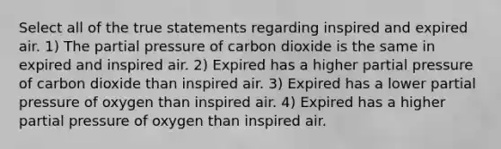 Select all of the true statements regarding inspired and expired air. 1) The partial pressure of carbon dioxide is the same in expired and inspired air. 2) Expired has a higher partial pressure of carbon dioxide than inspired air. 3) Expired has a lower partial pressure of oxygen than inspired air. 4) Expired has a higher partial pressure of oxygen than inspired air.