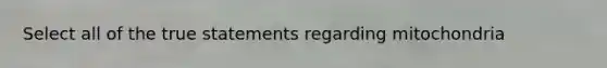 Select all of the true statements regarding mitochondria