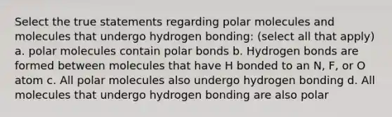 Select the true statements regarding polar molecules and molecules that undergo hydrogen bonding: (select all that apply) a. polar molecules contain polar bonds b. Hydrogen bonds are formed between molecules that have H bonded to an N, F, or O atom c. All polar molecules also undergo hydrogen bonding d. All molecules that undergo hydrogen bonding are also polar