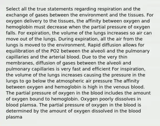 Select all the true statements regarding respiration and the exchange of gases between the environment and the tissues. For oxygen delivery to the tissues, the affinity between oxygen and hemoglobin must decrease when the partial pressure of oxygen falls. For expiration, the volume of the lungs increases so air can move out of the lungs. During expiration, all the air from the lungs is moved to the environment. Rapid diffusion allows for equilibration of the PO2 between the alveoli and the pulmonary capillaries and the arterial blood. Due to the very thin membranes, diffusion of gases between the alveoli and pulmonary capillaries is very fast and efficient For inspiration, the volume of the lungs increases causing the pressure in the lungs to go below the atmospheric air pressure The affinity between oxygen and hemoglobin is high in the venous blood. The partial pressure of oxygen in the blood includes the amount of oxygen bound to hemoglobin. Oxygen poorly dissolves in blood plamsa. The partial pressure of oxygen in the blood is determined by the amount of oxygen dissolved in the blood plasma