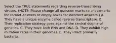 Select the TRUE statements regarding reverse-transcribing viruses. (NOTE: Please change all question marks to checkmarks for correct answers or empty boxes for incorrect answers.) A. They have a unique enzyme called reverse transcriptase. B. Their replication strategy goes against the central dogma of genetics. C. They have both RNA and DNA. D. They exhibit high mutation rates in their genomes. E. They infect primarily bacteria.