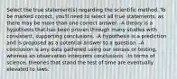 Select the true statement(s) regarding the scientific method. To be marked correct, you'll need to select all true statements, as there may be more than one correct answer. -A theory is a hypothesis that has been proven through many studies with consistent, supporting conclusions. -A hypothesis is a prediction and is proposed as a potential answer to a question. -A conclusion is any data gathered using our senses or testing, whereas an observation interprets conclusions. -In terms of science, theories that stand the test of time are eventually elevated to laws.