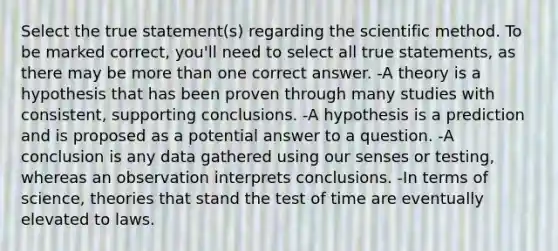 Select the true statement(s) regarding the scientific method. To be marked correct, you'll need to select all true statements, as there may be more than one correct answer. -A theory is a hypothesis that has been proven through many studies with consistent, supporting conclusions. -A hypothesis is a prediction and is proposed as a potential answer to a question. -A conclusion is any data gathered using our senses or testing, whereas an observation interprets conclusions. -In terms of science, theories that stand the test of time are eventually elevated to laws.