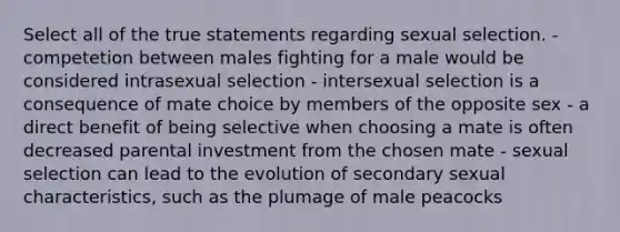 Select all of the true statements regarding sexual selection. - competetion between males fighting for a male would be considered intrasexual selection - intersexual selection is a consequence of mate choice by members of the opposite sex - a direct benefit of being selective when choosing a mate is often decreased parental investment from the chosen mate - sexual selection can lead to the evolution of secondary sexual characteristics, such as the plumage of male peacocks