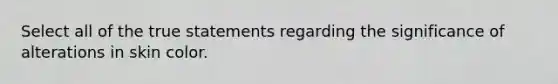 Select all of the true statements regarding the significance of alterations in skin color.