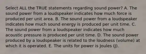 Select ALL the TRUE statements regarding sound power? A. The sound power from a loudspeaker indicates how much force is produced per unit area. B. The sound power from a loudspeaker indicates how much sound energy is produced per unit time. C. The sound power from a loudspeaker indicates how much acoustic pressure is produced per unit time. D. The sound power produced by a loudspeaker is related to the loudness (volume) at which it is operated. E. The units for power is Joules (J).