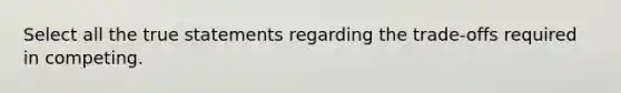 Select all the true statements regarding the trade-offs required in competing.