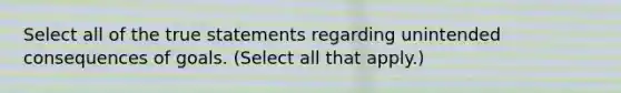 Select all of the true statements regarding unintended consequences of goals. (Select all that apply.)