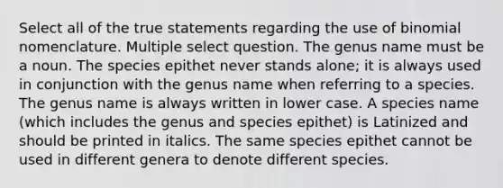 Select all of the true statements regarding the use of binomial nomenclature. Multiple select question. The genus name must be a noun. The species epithet never stands alone; it is always used in conjunction with the genus name when referring to a species. The genus name is always written in lower case. A species name (which includes the genus and species epithet) is Latinized and should be printed in italics. The same species epithet cannot be used in different genera to denote different species.