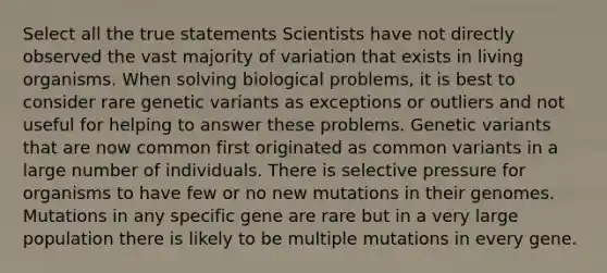 Select all the true statements Scientists have not directly observed the vast majority of variation that exists in living organisms. When solving biological problems, it is best to consider rare genetic variants as exceptions or outliers and not useful for helping to answer these problems. Genetic variants that are now common first originated as common variants in a large number of individuals. There is selective pressure for organisms to have few or no new mutations in their genomes. Mutations in any specific gene are rare but in a very large population there is likely to be multiple mutations in every gene.