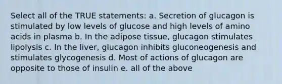 Select all of the TRUE statements: a. Secretion of glucagon is stimulated by low levels of glucose and high levels of amino acids in plasma b. In the adipose tissue, glucagon stimulates lipolysis c. In the liver, glucagon inhibits gluconeogenesis and stimulates glycogenesis d. Most of actions of glucagon are opposite to those of insulin e. all of the above