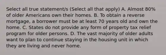 Select all true statement/s (Select all that apply) A. Almost 80% of older Americans own their homes. B. To obtain a reverse mortgage, a borrower must be at least 70 years old and own the home. C. States do not provide any form of property tax relief program for older persons. D. The vast majority of older adults want to plan to continue staying in the housing unit in which they are living and never home.