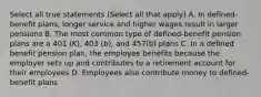 Select all true statements (Select all that apply) A. In defined-benefit plans, longer service and higher wages result in larger pensions B. The most common type of defined-benefit pension plans are a 401 (K), 403 (b), and 457(b) plans C. In a defined benefit pension plan, the employee benefits because the employer sets up and contributes to a retirement account for their employees D. Employees also contribute money to defined-benefit plans