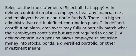 Select all the true statements (Select all that apply) A. In defined-contribution plans, employers bear any financial risk, and employers have to contribute funds B. There is a higher administrative cost in defined-contribution plans C. In defined-contribution plans, employers may fully or partially match what their employees contribute but are not required to do so D. A defined-contribution pension allows employee to set aside money into stocks, bonds, a diversified portfolio, or other investment means