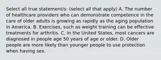 Select all true statement/s: (select all that apply) A. The number of healthcare providers who can demonstrate competence in the care of older adults is growing as rapidly as the aging population in America. B. Exercises, such as weight training can be effective treatments for arthritis. C. In the United States, most cancers are diagnosed in people age 50 years of age or older. D. Older people are more likely than younger people to use protection when having sex.