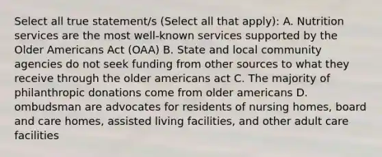 Select all true statement/s (Select all that apply): A. Nutrition services are the most well-known services supported by the Older Americans Act (OAA) B. State and local community agencies do not seek funding from other sources to what they receive through the older americans act C. The majority of philanthropic donations come from older americans D. ombudsman are advocates for residents of nursing homes, board and care homes, assisted living facilities, and other adult care facilities