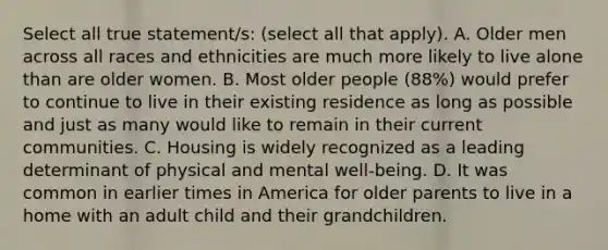 Select all true statement/s: (select all that apply). A. Older men across all races and ethnicities are much more likely to live alone than are older women. B. Most older people (88%) would prefer to continue to live in their existing residence as long as possible and just as many would like to remain in their current communities. C. Housing is widely recognized as a leading determinant of physical and mental well-being. D. It was common in earlier times in America for older parents to live in a home with an adult child and their grandchildren.