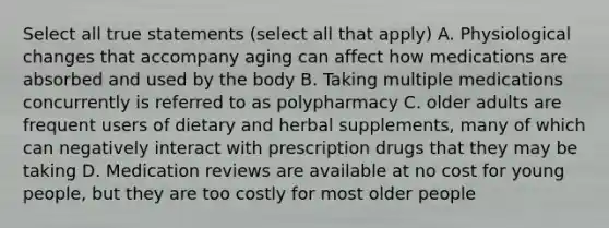 Select all true statements (select all that apply) A. Physiological changes that accompany aging can affect how medications are absorbed and used by the body B. Taking multiple medications concurrently is referred to as polypharmacy C. older adults are frequent users of dietary and herbal supplements, many of which can negatively interact with prescription drugs that they may be taking D. Medication reviews are available at no cost for young people, but they are too costly for most older people