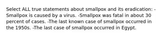 Select ALL true statements about smallpox and its eradication: -Smallpox is caused by a virus. -Smallpox was fatal in about 30 percent of cases. -The last known case of smallpox occurred in the 1950s. -The last case of smallpox occurred in Egypt.