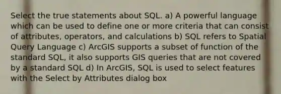 Select the true statements about SQL. a) A powerful language which can be used to define one or more criteria that can consist of attributes, operators, and calculations b) SQL refers to Spatial Query Language c) ArcGIS supports a subset of function of the standard SQL, it also supports GIS queries that are not covered by a standard SQL d) In ArcGIS, SQL is used to select features with the Select by Attributes dialog box