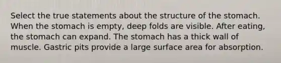 Select the true statements about the structure of the stomach. When the stomach is empty, deep folds are visible. After eating, the stomach can expand. The stomach has a thick wall of muscle. Gastric pits provide a large surface area for absorption.