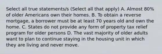 Select all true statements/s (Select all that apply) A. Almost 80% of older Americans own their homes. B. To obtain a reverse mortgage, a borrower must be at least 70 years old and own the home. C. States do not provide any form of property tax relief program for older persons D. The vast majority of older adults want to plan to continue staying in the housing unit in which they are living and never move.