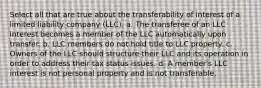 Select all that are true about the transferability of interest of a limited liability company (LLC). a. The transferee of an LLC interest becomes a member of the LLC automatically upon transfer. b. LLC members do not hold title to LLC property. c. Owners of the LLC should structure their LLC and its operation in order to address their tax status issues. d. A member's LLC interest is not personal property and is not transferable.