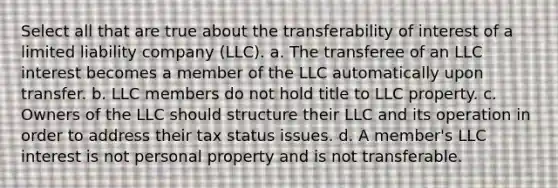 Select all that are true about the transferability of interest of a limited liability company (LLC). a. The transferee of an LLC interest becomes a member of the LLC automatically upon transfer. b. LLC members do not hold title to LLC property. c. Owners of the LLC should structure their LLC and its operation in order to address their tax status issues. d. A member's LLC interest is not personal property and is not transferable.