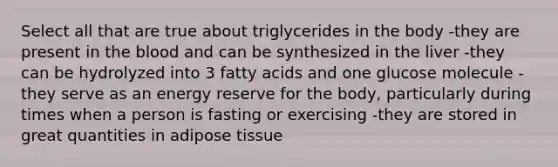 Select all that are true about triglycerides in the body -they are present in the blood and can be synthesized in the liver -they can be hydrolyzed into 3 fatty acids and one glucose molecule -they serve as an energy reserve for the body, particularly during times when a person is fasting or exercising -they are stored in great quantities in adipose tissue